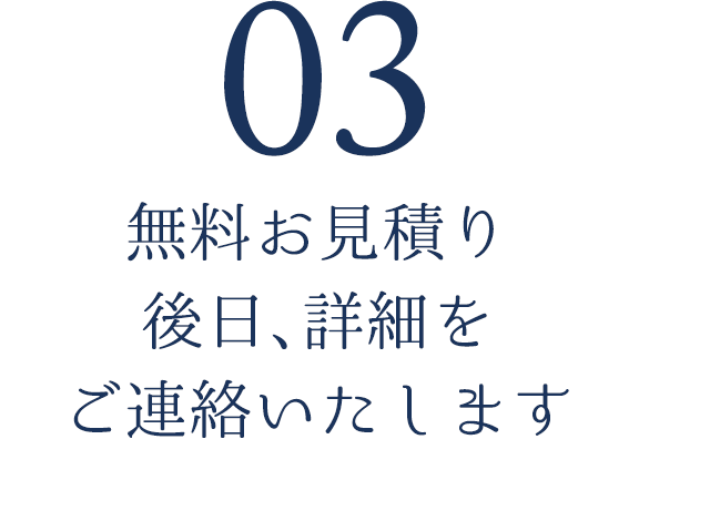 03.無料お見積り後日、詳細をご連絡いたします